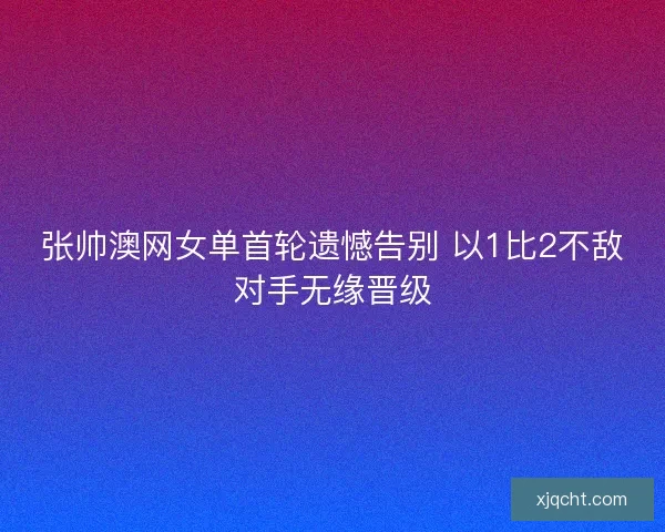 张帅澳网女单首轮遗憾告别 以1比2不敌对手无缘晋级