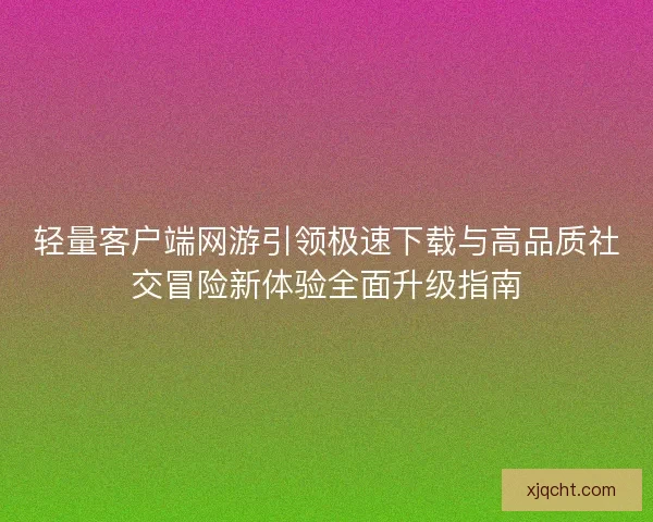 轻量客户端网游引领极速下载与高品质社交冒险新体验全面升级指南