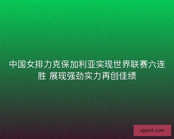 中国女排力克保加利亚实现世界联赛六连胜 展现强劲实力再创佳绩