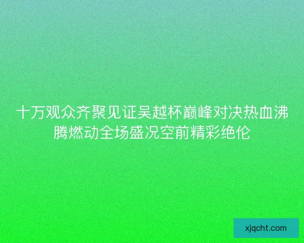 十万观众齐聚见证吴越杯巅峰对决热血沸腾燃动全场盛况空前精彩绝伦