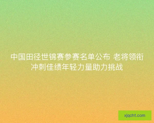 中国田径世锦赛参赛名单公布 老将领衔冲刺佳绩年轻力量助力挑战