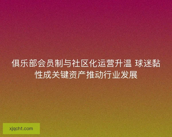 俱乐部会员制与社区化运营升温 球迷黏性成关键资产推动行业发展