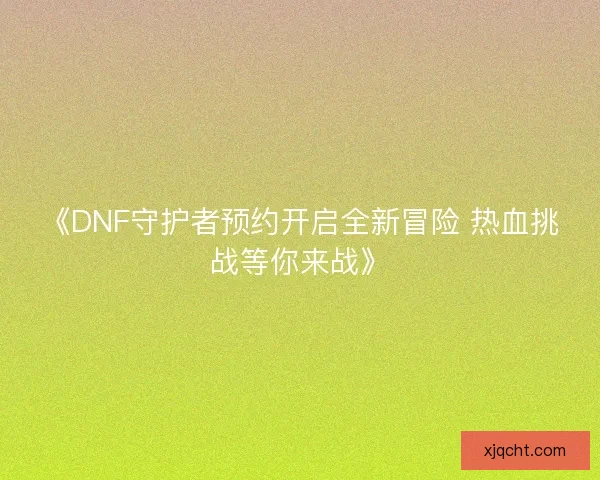 《DNF守护者预约开启全新冒险 热血挑战等你来战》