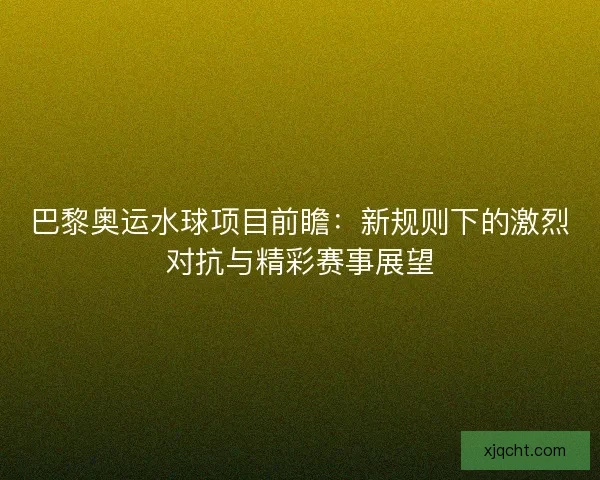 巴黎奥运水球项目前瞻：新规则下的激烈对抗与精彩赛事展望