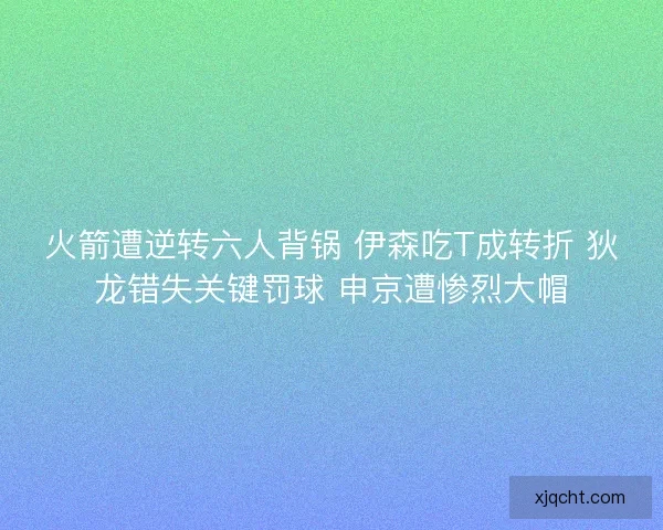 火箭遭逆转六人背锅 伊森吃T成转折 狄龙错失关键罚球 申京遭惨烈大帽