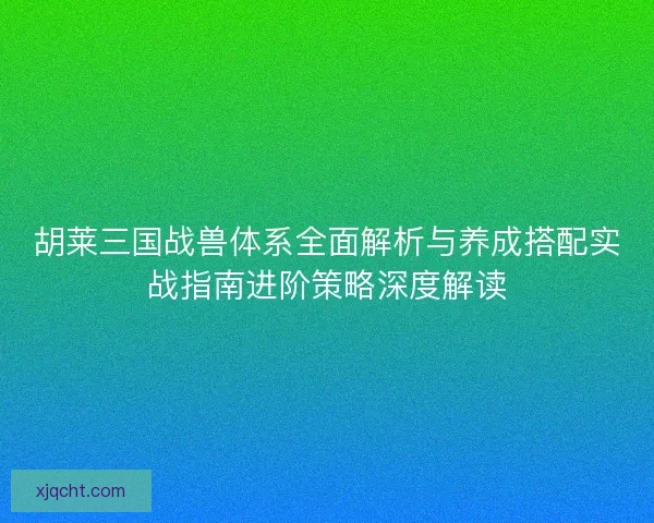 胡莱三国战兽体系全面解析与养成搭配实战指南进阶策略深度解读