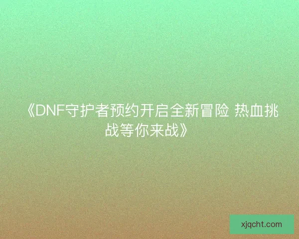 《DNF守护者预约开启全新冒险 热血挑战等你来战》